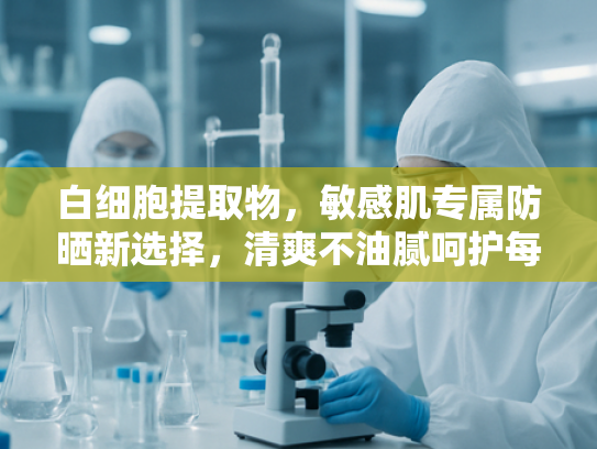 白细胞提取物，敏感肌专属防晒新选择，清爽不油腻呵护每一天