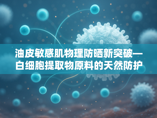 油皮敏感肌物理防晒新突破—白细胞提取物原料的天然防护优势