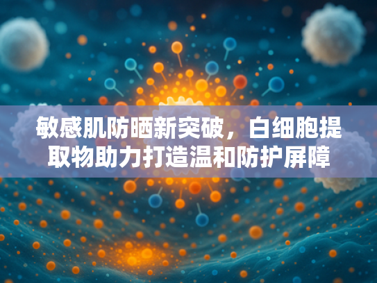 敏感肌防晒新突破，白细胞提取物助力打造温和防护屏障
