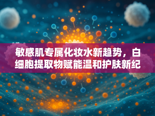 敏感肌专属化妆水新趋势，白细胞提取物赋能温和护肤新纪元