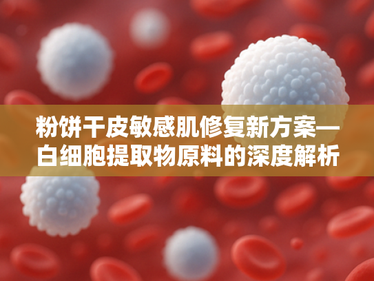 粉饼干皮敏感肌修复新方案—白细胞提取物原料的深度解析与应用优势