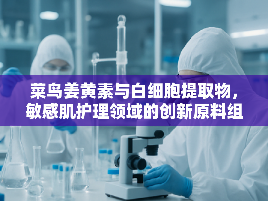 菜鸟姜黄素与白细胞提取物，敏感肌护理领域的创新原料组合