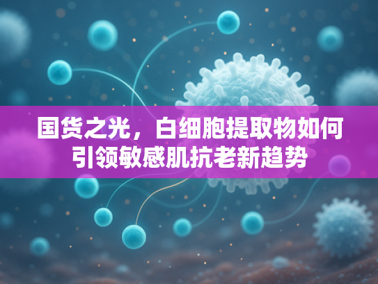 国货之光，白细胞提取物如何引领敏感肌抗老新趋势