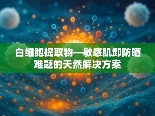 白细胞提取物—敏感肌卸防晒难题的天然解决方案