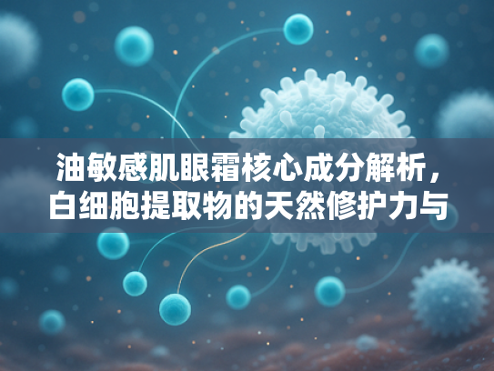 油敏感肌眼霜核心成分解析，白细胞提取物的天然修护力与科学应用