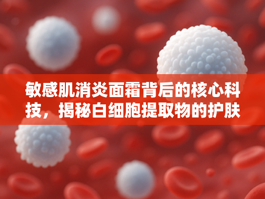 敏感肌消炎面霜背后的核心科技，揭秘白细胞提取物的护肤奥秘