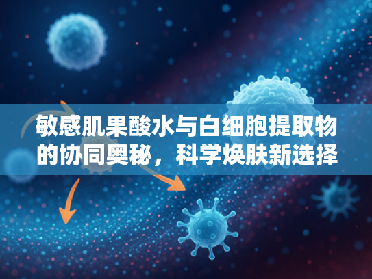 敏感肌果酸水与白细胞提取物的协同奥秘，科学焕肤新选择