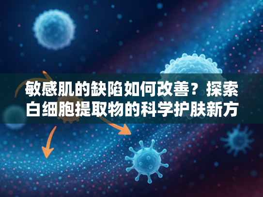 敏感肌的缺陷如何改善？探索白细胞提取物的科学护肤新方向
