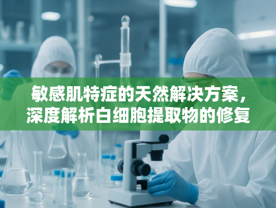敏感肌特症的天然解决方案，深度解析白细胞提取物的修复力与批发价值
