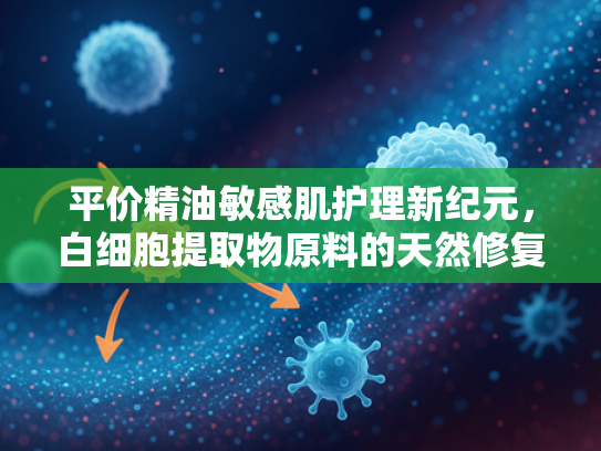 平价精油敏感肌护理新纪元，白细胞提取物原料的天然修复力量