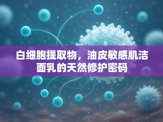 白细胞提取物，油皮敏感肌洁面乳的天然修护密码