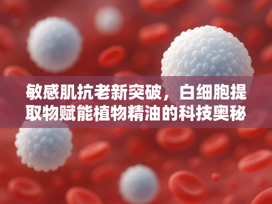 敏感肌抗老新突破，白细胞提取物赋能植物精油的科技奥秘