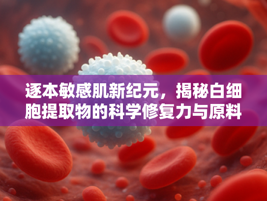 逐本敏感肌新纪元，揭秘白细胞提取物的科学修复力与原料供应优势