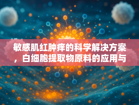 敏感肌红肿痒的科学解决方案，白细胞提取物原料的应用与功效解析