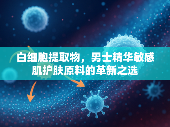 白细胞提取物，男士精华敏感肌护肤原料的革新之选