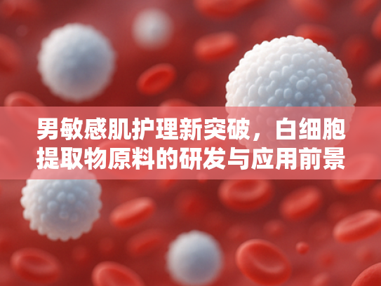 男敏感肌护理新突破，白细胞提取物原料的研发与应用前景