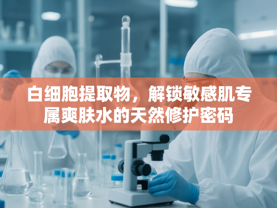白细胞提取物，解锁敏感肌专属爽肤水的天然修护密码