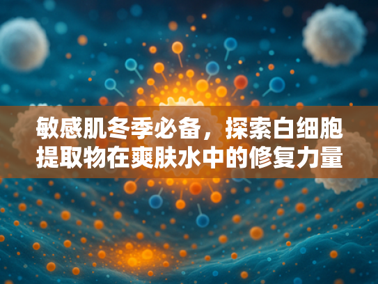 敏感肌冬季必备，探索白细胞提取物在爽肤水中的修复力量