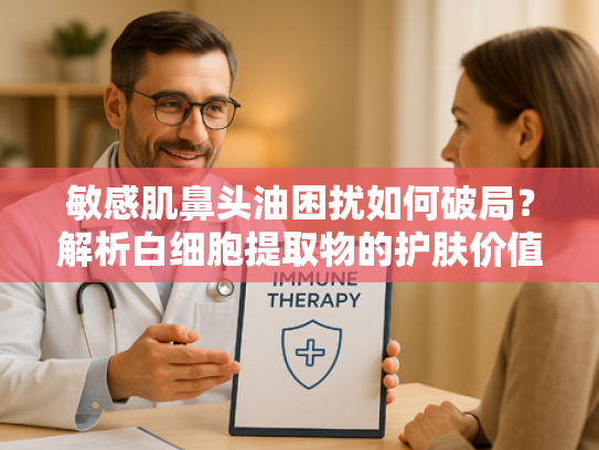 敏感肌鼻头油困扰如何破局？解析白细胞提取物的护肤价值与原料优势