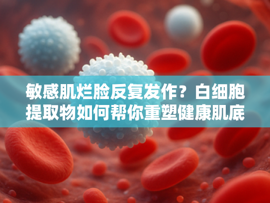 敏感肌烂脸反复发作？白细胞提取物如何帮你重塑健康肌底
