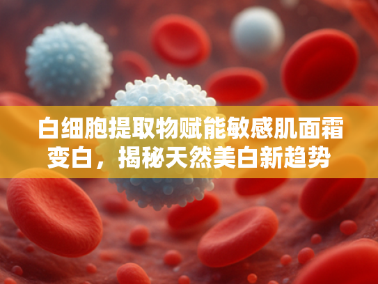 白细胞提取物赋能敏感肌面霜变白，揭秘天然美白新趋势