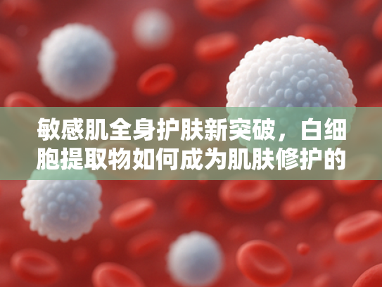 敏感肌全身护肤新突破，白细胞提取物如何成为肌肤修护的关键原料