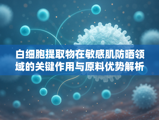 白细胞提取物在敏感肌防晒领域的关键作用与原料优势解析