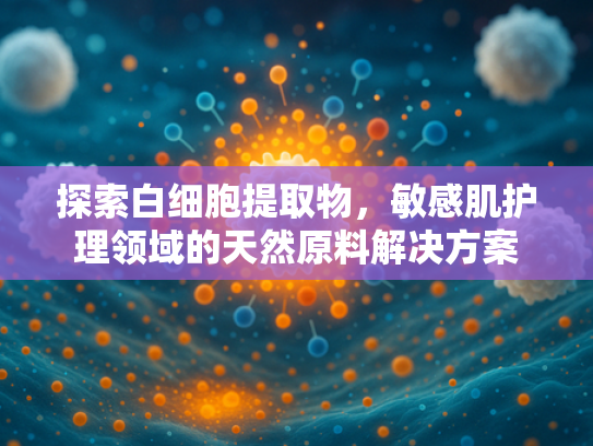 探索白细胞提取物，敏感肌护理领域的天然原料解决方案