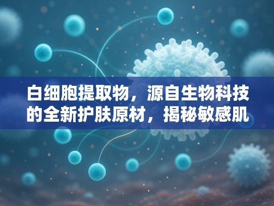 白细胞提取物，源自生物科技的全新护肤原材，揭秘敏感肌修复新方案
