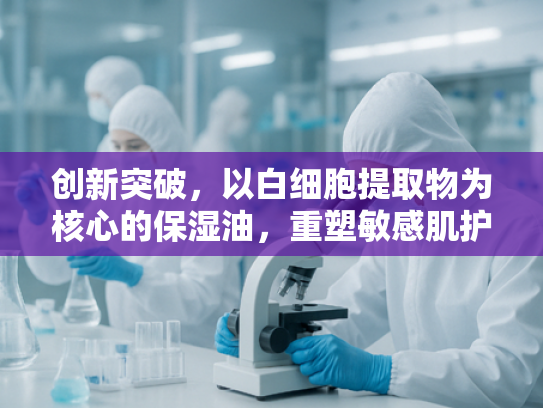 创新突破，以白细胞提取物为核心的保湿油，重塑敏感肌护理新标准