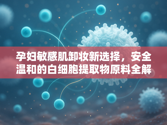 孕妇敏感肌卸妆新选择，安全温和的白细胞提取物原料全解析