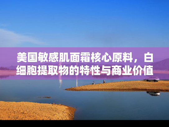 美国敏感肌面霜核心原料，白细胞提取物的特性与商业价值解析