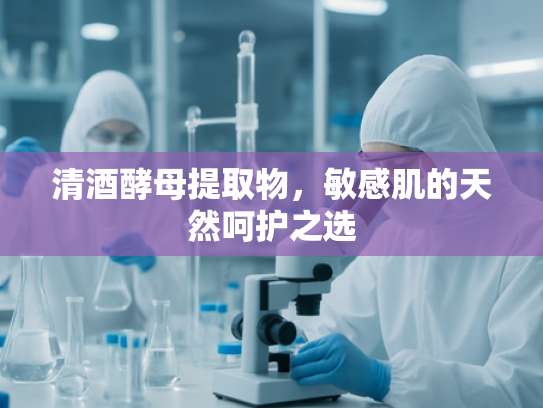 清酒酵母提取物，敏感肌的天然呵护之选