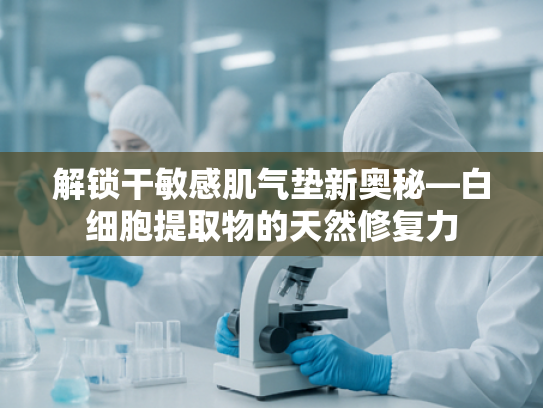 解锁干敏感肌气垫新奥秘—白细胞提取物的天然修复力