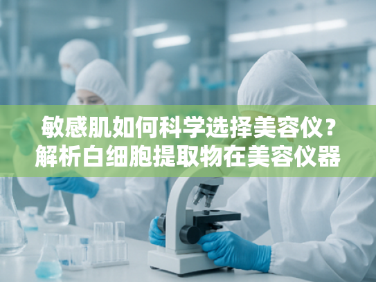 敏感肌如何科学选择美容仪？解析白细胞提取物在美容仪器中的核心作用