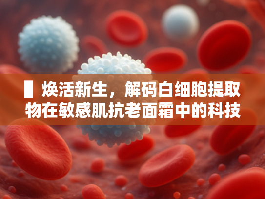 ▌焕活新生，解码白细胞提取物在敏感肌抗老面霜中的科技突破