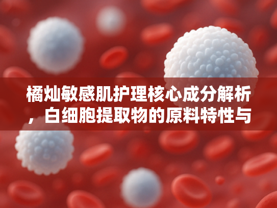 橘灿敏感肌护理核心成分解析，白细胞提取物的原料特性与商业应用