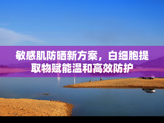 敏感肌防晒新方案，白细胞提取物赋能温和高效防护