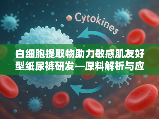 白细胞提取物助力敏感肌友好型纸尿裤研发—原料解析与应用前景