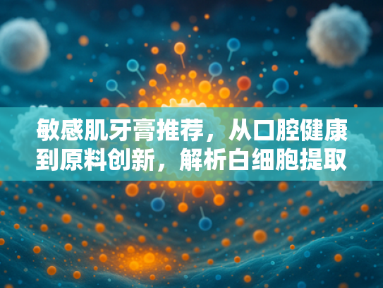 敏感肌牙膏推荐，从口腔健康到原料创新，解析白细胞提取物的核心价值