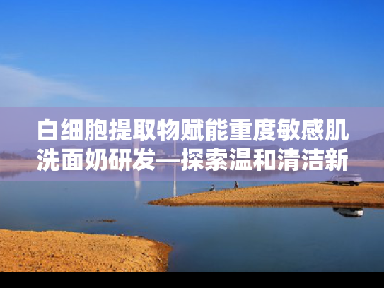 白细胞提取物赋能重度敏感肌洗面奶研发—探索温和清洁新方向