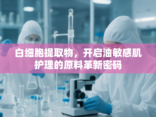 白细胞提取物，开启油敏感肌护理的原料革新密码