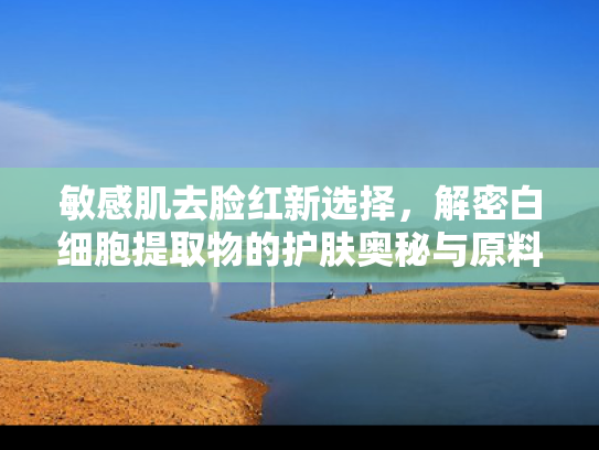 敏感肌去脸红新选择，解密白细胞提取物的护肤奥秘与原料优势