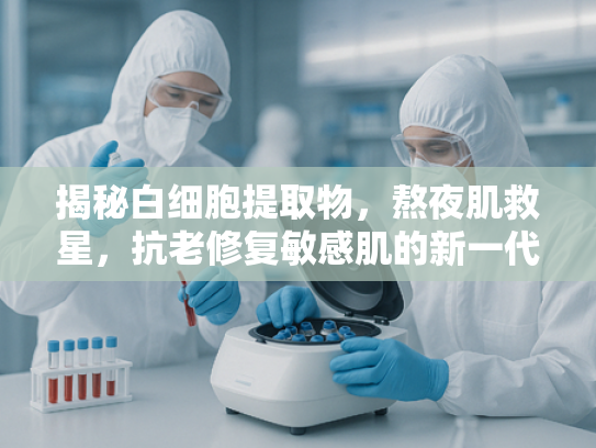 揭秘白细胞提取物，熬夜肌救星，抗老修复敏感肌的新一代原料