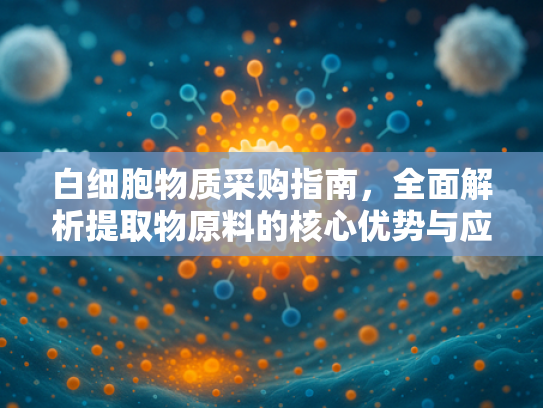 白细胞物质采购指南，全面解析提取物原料的核心优势与应用领域