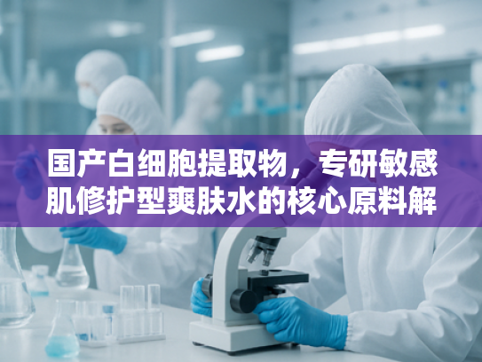 国产白细胞提取物，专研敏感肌修护型爽肤水的核心原料解析