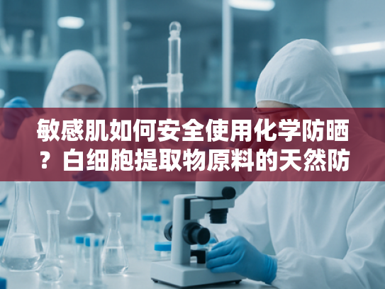敏感肌如何安全使用化学防晒？白细胞提取物原料的天然防护之道