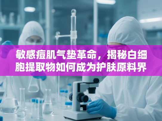 敏感痘肌气垫革命，揭秘白细胞提取物如何成为护肤原料界新宠