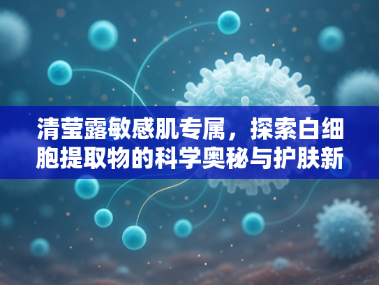 清莹露敏感肌专属，探索白细胞提取物的科学奥秘与护肤新革命