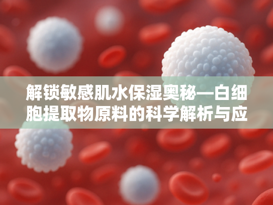 解锁敏感肌水保湿奥秘—白细胞提取物原料的科学解析与应用价值